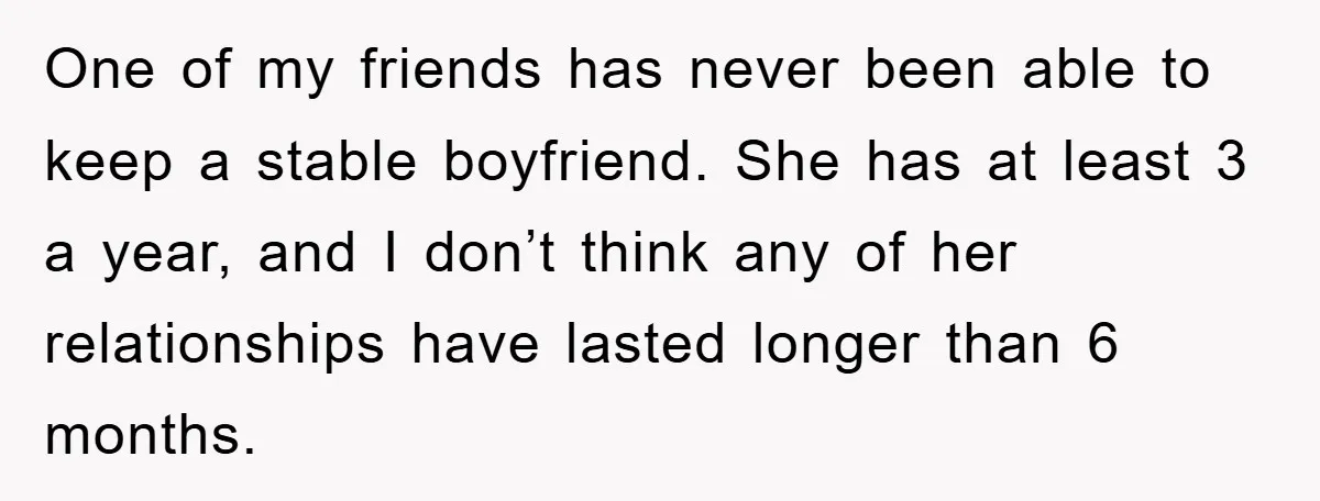 One of my friends has never been able to keep a stable boyfriend. She has at least 3 a year, and I don’t think any of her relationships have lasted...