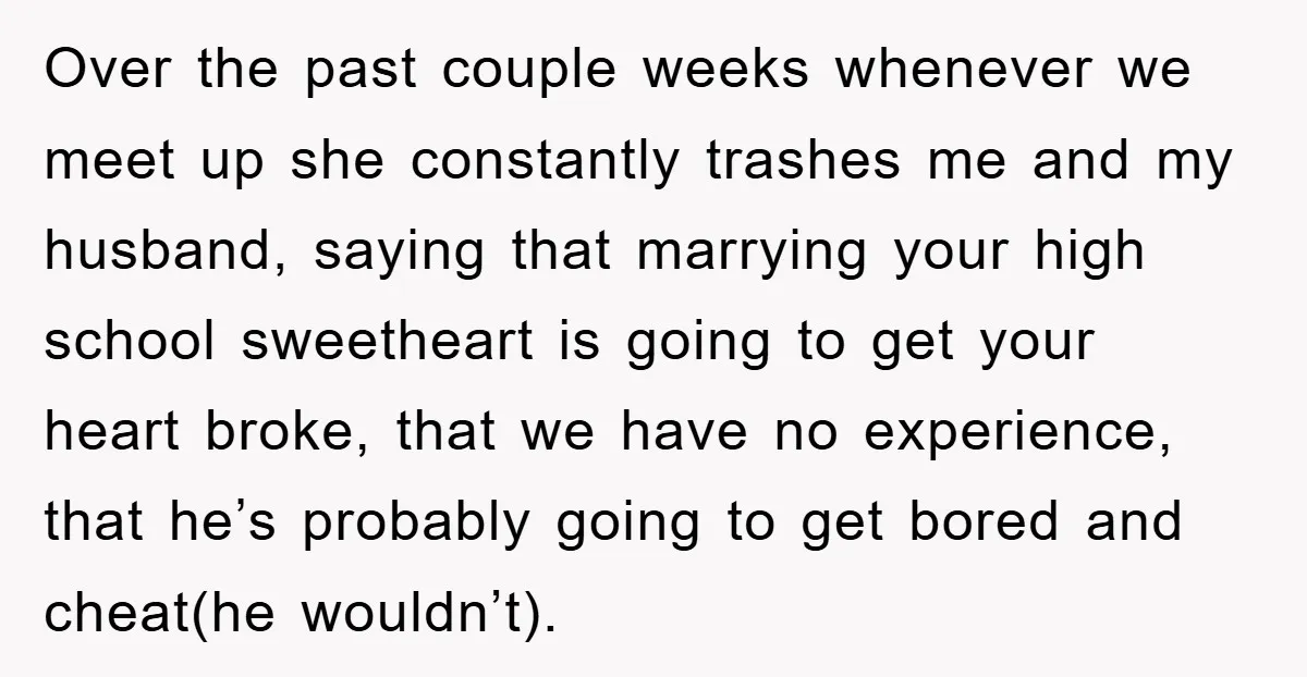 Over the past couple weeks whenever we meet up she constantly trashes me and my husband, saying that marrying your high school sweetheart is going to get your heart broke,...