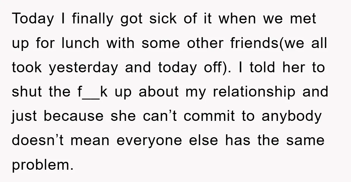 Today I finally got sick of it when we met up for lunch with some other friends(we all took yesterday and today off). I told her to shut the f__k...
