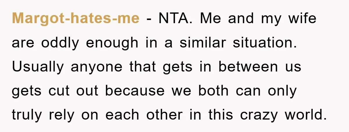 Margot-hates-me − NTA. Me and my wife are oddly enough in a similar situation. Usually anyone that gets in between us gets cut out because we both can only truly...