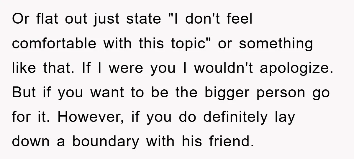 Or flat out just state "I don't feel comfortable with this topic" or something like that. If I were you I wouldn't apologize. But if you want to be the...