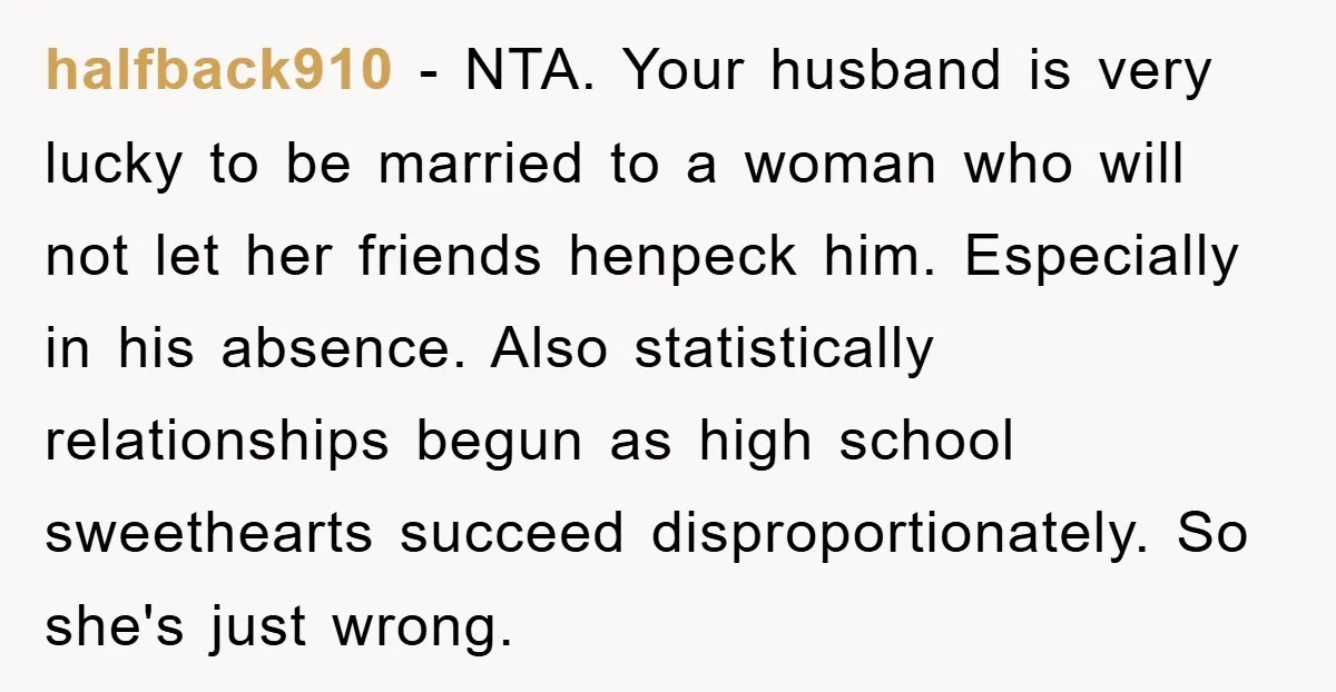 halfback910 − NTA. Your husband is very lucky to be married to a woman who will not let her friends henpeck him. Especially in his absence. Also statistically relationships begun...