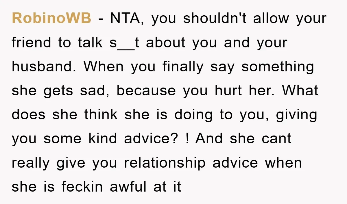 RobinoWB − NTA, you shouldn't allow your friend to talk s__t about you and your husband. When you finally say something she gets sad, because you hurt her. What does...