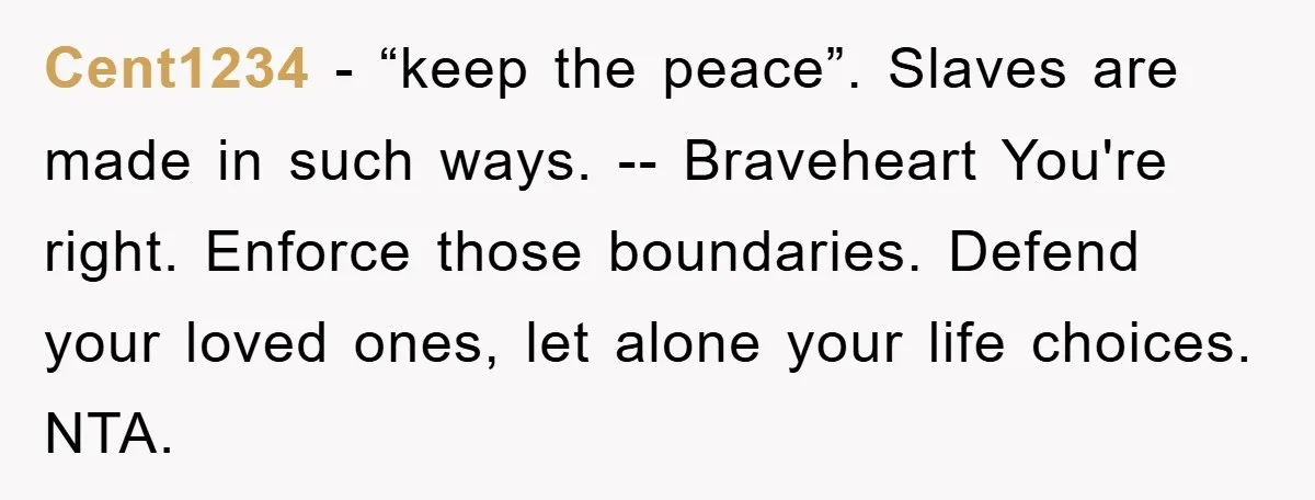 Cent1234 − “keep the peace”. Slaves are made in such ways. -- Braveheart You're right. Enforce those boundaries. Defend your loved ones, let alone your life choices. NTA.