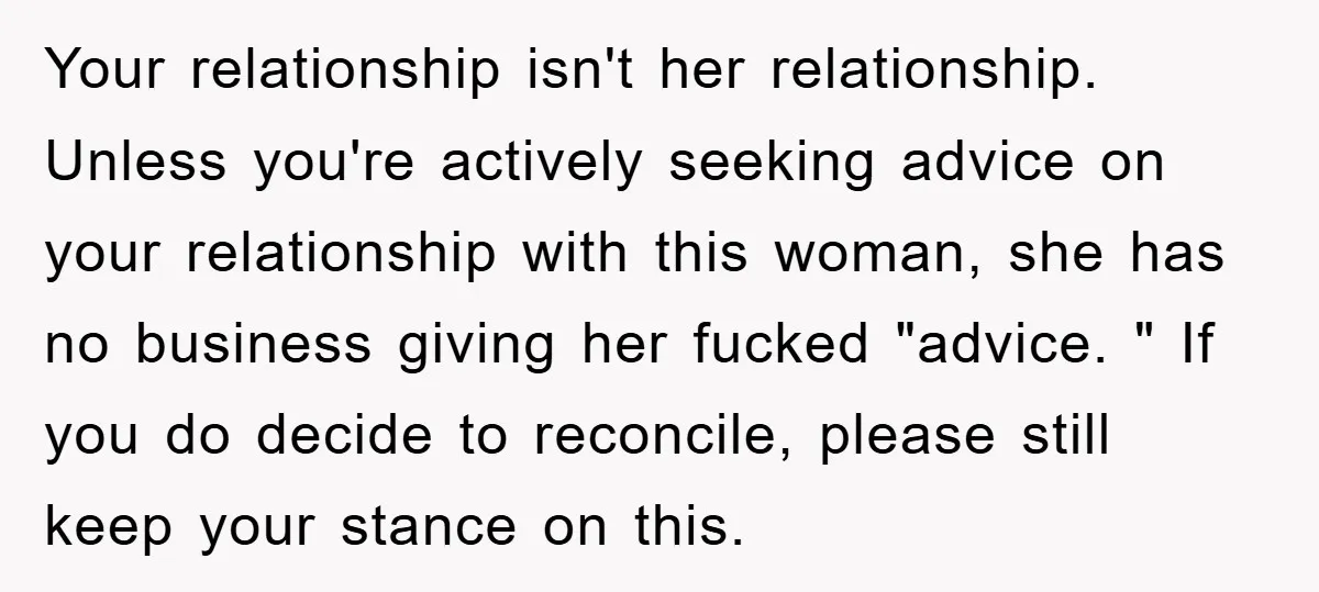 Your relationship isn't her relationship. Unless you're actively seeking advice on your relationship with this woman, she has no business giving her fucked "advice. " If you do decide to...