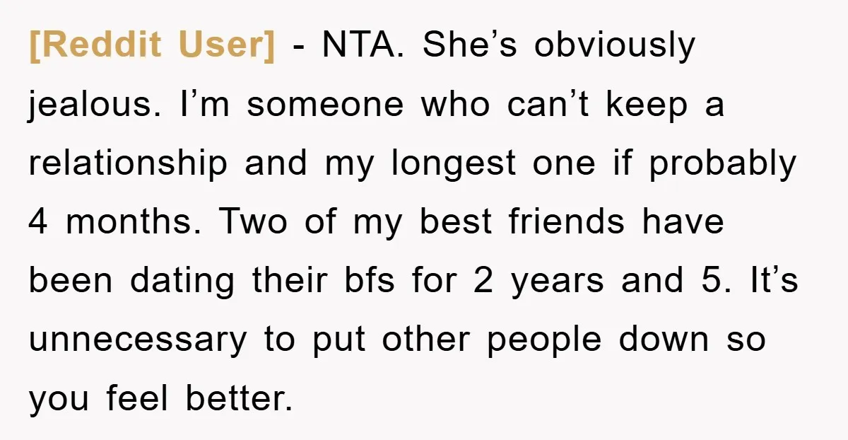 [Reddit User] − NTA. She’s obviously jealous. I’m someone who can’t keep a relationship and my longest one if probably 4 months. Two of my best friends have been dating...