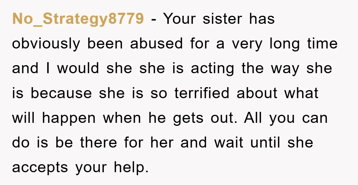 No_Strategy8779 - Your sister has obviously been abused for a very long time and I would she she is acting the way she is because she is so terrified about...