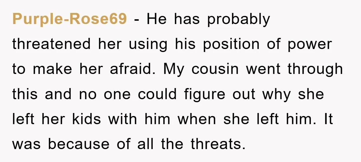 Purple-Rose69 - He has probably threatened her using his position of power to make her afraid. My cousin went through this and no one could figure out why she left...