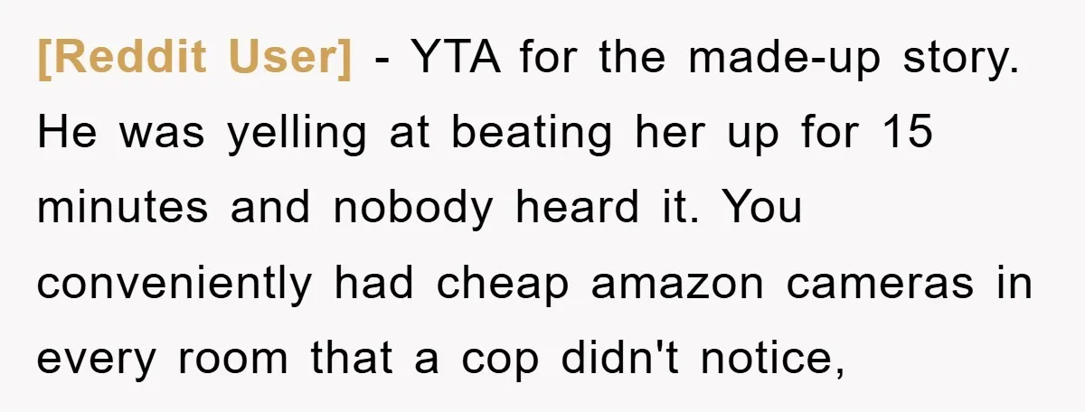 [Reddit User] - YTA for the made-up story. He was yelling at beating her up for 15 minutes and nobody heard it. You conveniently had cheap amazon cameras in every...