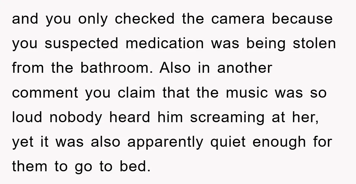 and you only checked the camera because you suspected medication was being stolen from the bathroom. Also in another comment you claim that the music was so loud nobody heard...