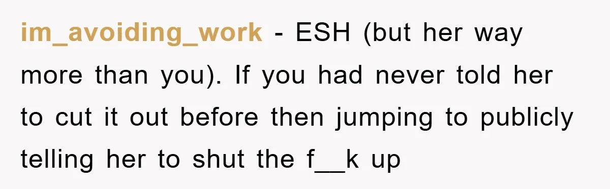 im_avoiding_work − ESH (but her way more than you). If you had never told her to cut it out before then jumping to publicly telling her to shut the f__k...