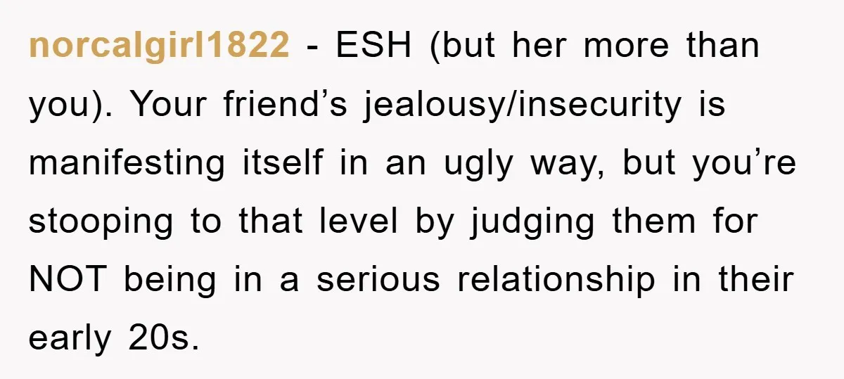 norcalgirl1822 − ESH (but her more than you). Your friend’s jealousy/insecurity is manifesting itself in an ugly way, but you’re stooping to that level by judging them for NOT being...