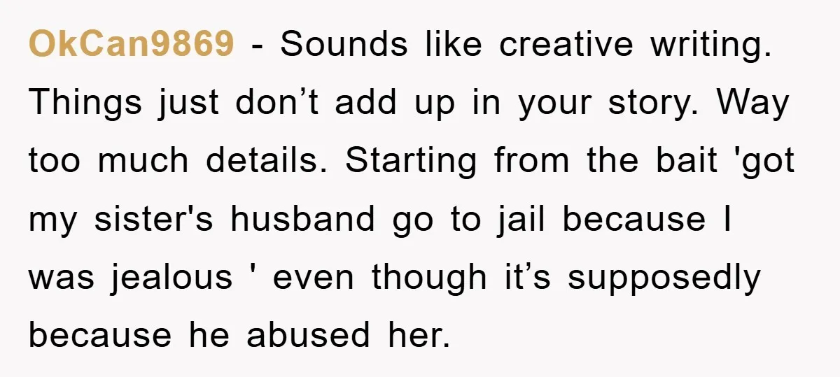OkCan9869 - Sounds like creative writing. Things just don’t add up in your story. Way too much details. Starting from the bait 'got my sister's husband go to jail because...
