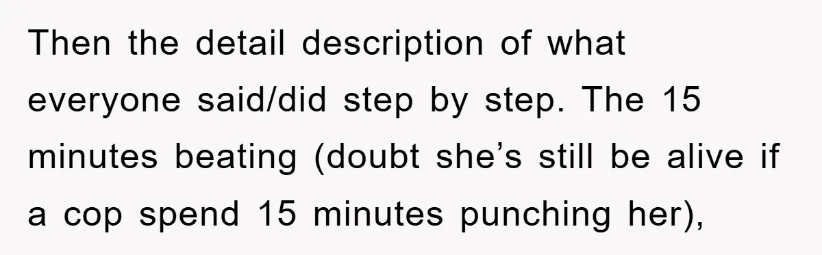 Then the detail description of what everyone said/did step by step. The 15 minutes beating (doubt she’s still be alive if a cop spend 15 minutes punching her),