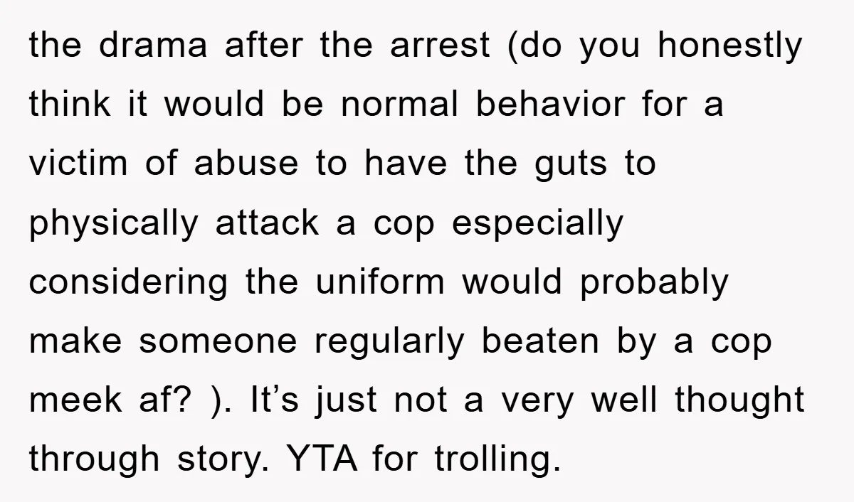 the drama after the arrest (do you honestly think it would be normal behavior for a victim of abuse to have the guts to physically attack a cop especially considering...