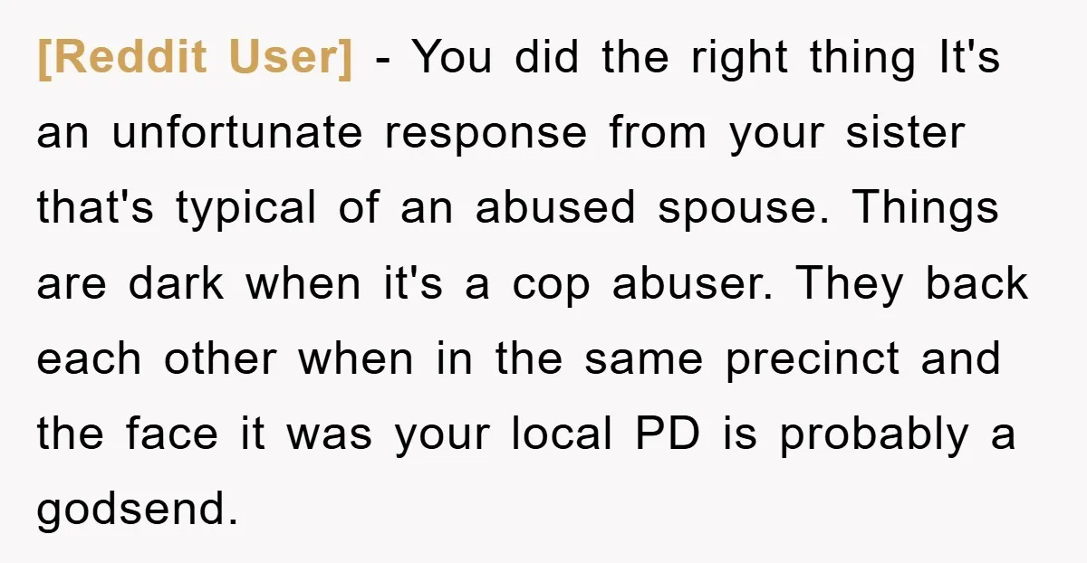 [Reddit User] - You did the right thing It's an unfortunate response from your sister that's typical of an abused spouse. Things are dark when it's a cop abuser. They...