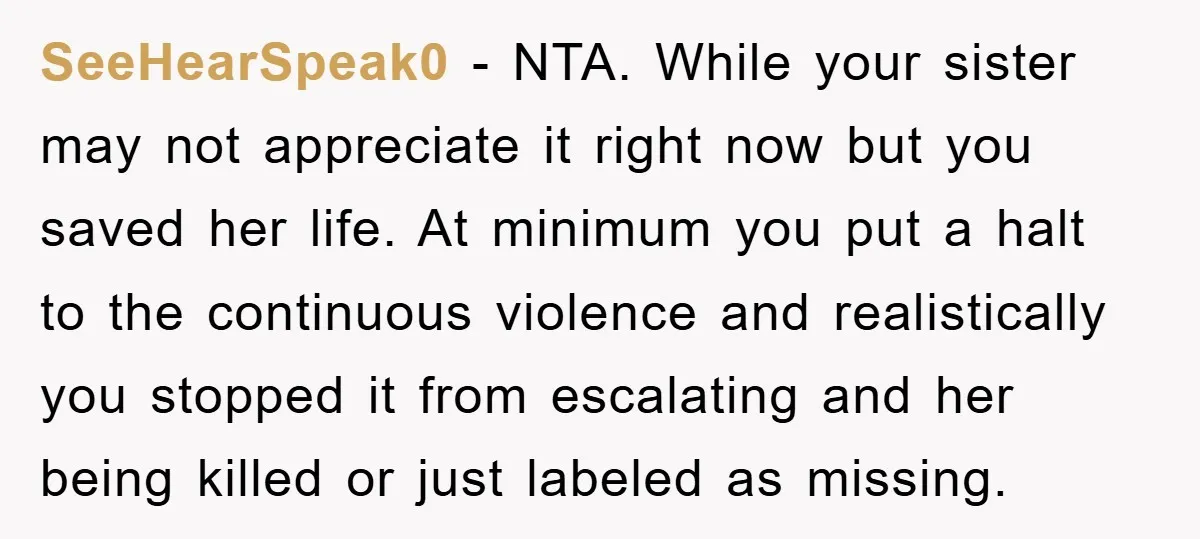 SeeHearSpeak0 - NTA. While your sister may not appreciate it right now but you saved her life. At minimum you put a halt to the continuous violence and realistically you...