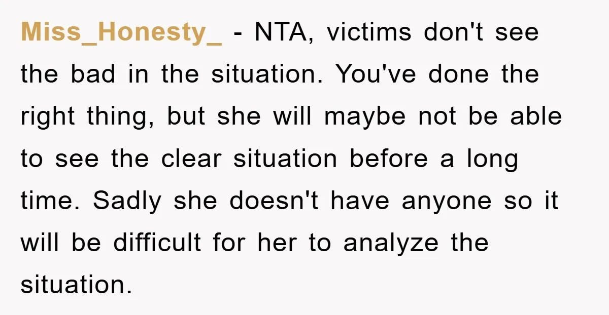Miss_Honesty_ - NTA, victims don't see the bad in the situation. You've done the right thing, but she will maybe not be able to see the clear situation before a...