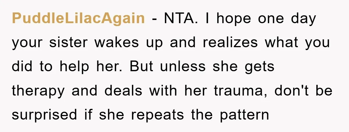PuddleLilacAgain - NTA. I hope one day your sister wakes up and realizes what you did to help her. But unless she gets therapy and deals with her trauma, don't...