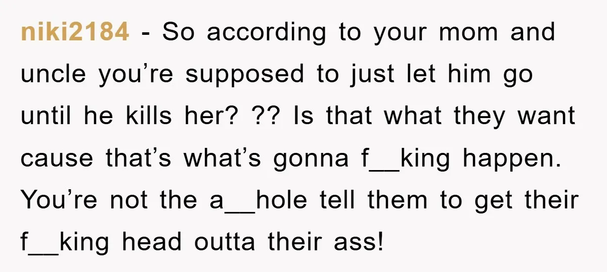 niki2184 - So according to your mom and uncle you’re supposed to just let him go until he kills her? ?? Is that what they want cause that’s what’s gonna...