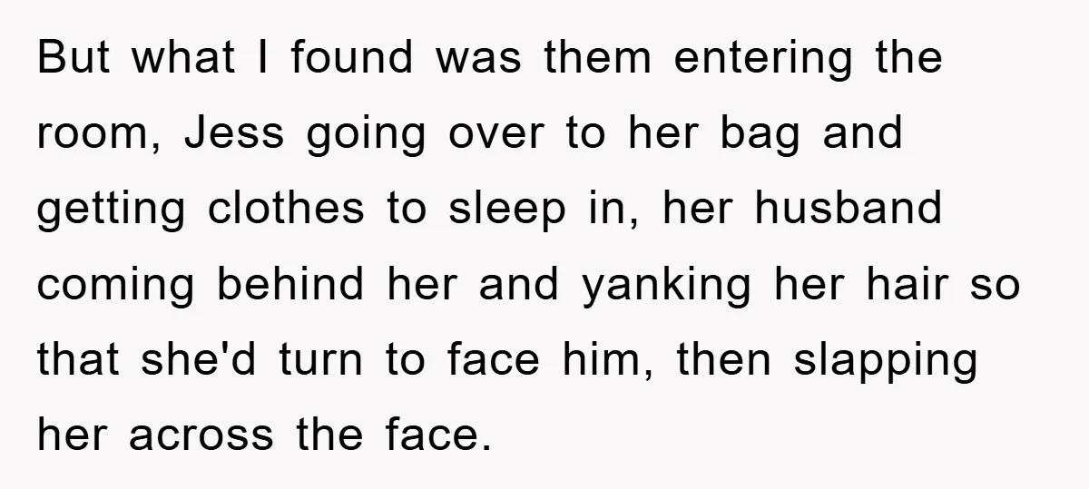 But what I found was them entering the room, Jess going over to her bag and getting clothes to sleep in, her husband coming behind her and yanking her hair...