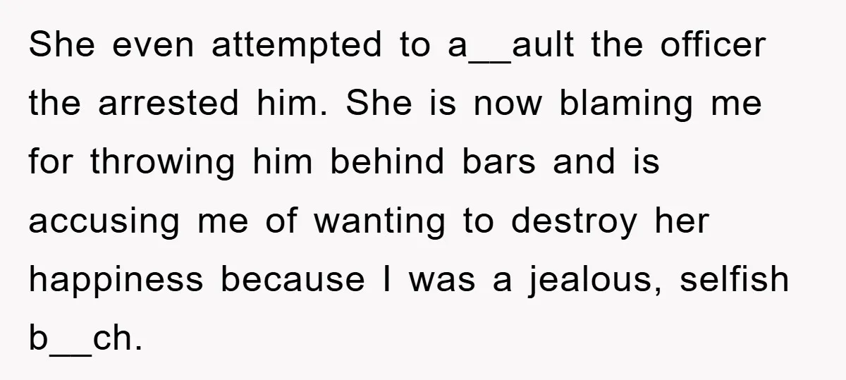 She even attempted to a__ault the officer the arrested him. She is now blaming me for throwing him behind bars and is accusing me of wanting to destroy her happiness...
