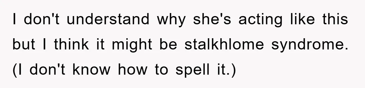 I don't understand why she's acting like this but I think it might be stalkhlome syndrome. (I don't know how to spell it.)