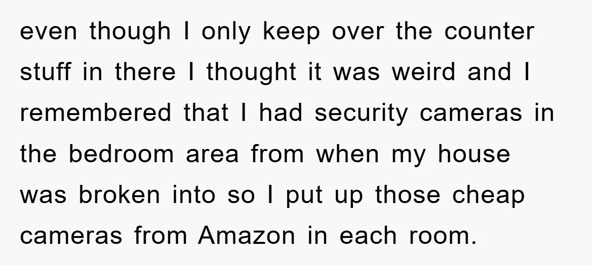even though I only keep over the counter stuff in there I thought it was weird and I remembered that I had security cameras in the bedroom area from when...
