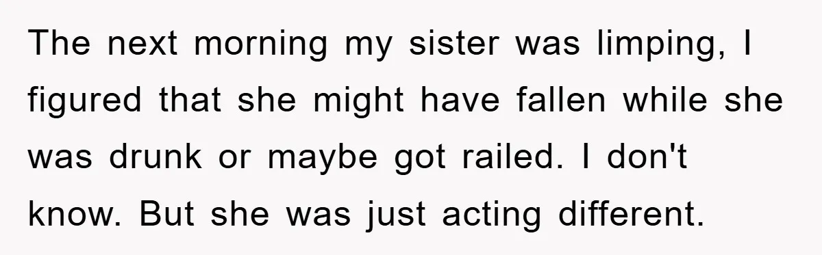 The next morning my sister was limping, I figured that she might have fallen while she was drunk or maybe got railed. I don't know. But she was just acting...