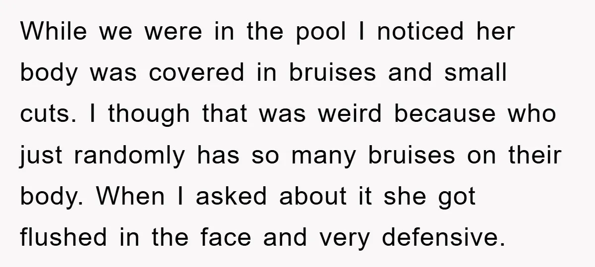 While we were in the pool I noticed her body was covered in bruises and small cuts. I though that was weird because who just randomly has so many bruises...