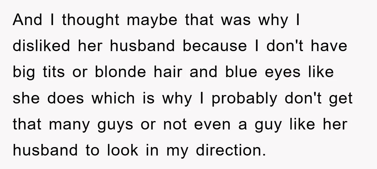 And I thought maybe that was why I disliked her husband because I don't have big tits or blonde hair and blue eyes like she does which is why I...