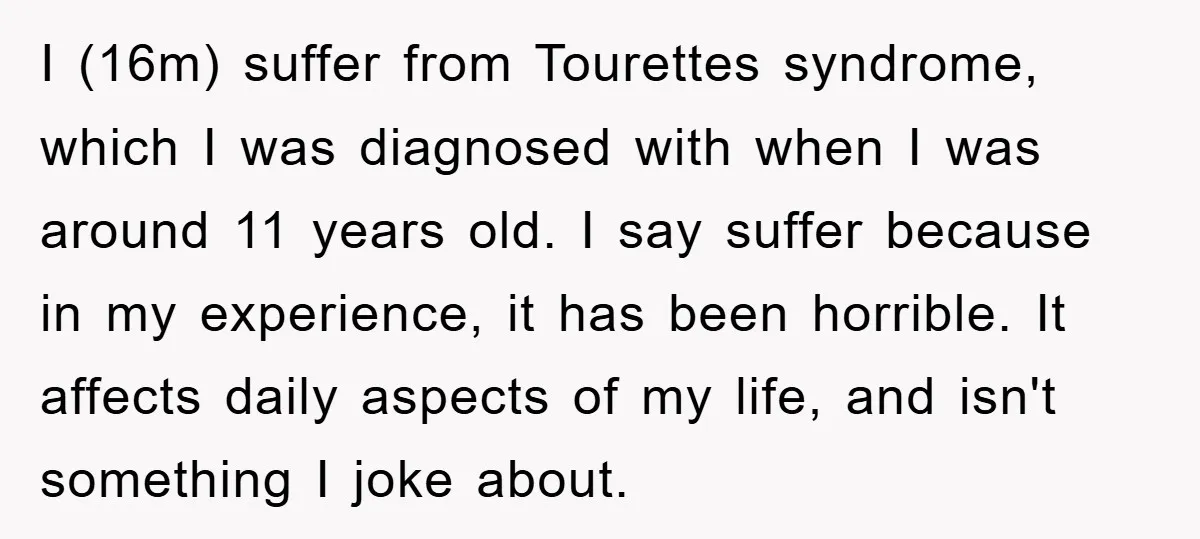 I (16m) suffer from Tourettes syndrome, which I was diagnosed with when I was around 11 years old. I say suffer because in my experience, it has been horrible. It...