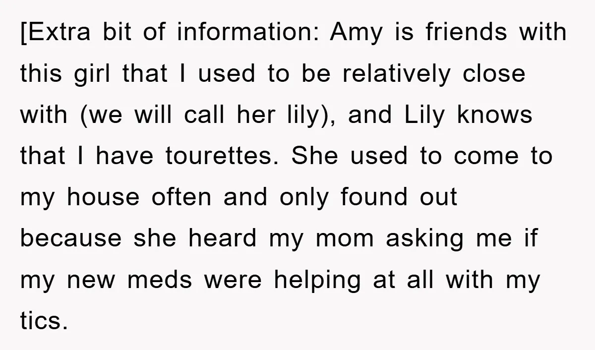 [Extra bit of information: Amy is friends with this girl that I used to be relatively close with (we will call her lily), and Lily knows that I have tourettes....