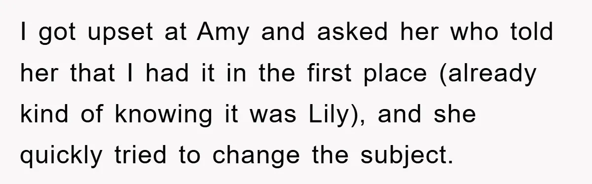 I got upset at Amy and asked her who told her that I had it in the first place (already kind of knowing it was Lily), and she quickly tried...