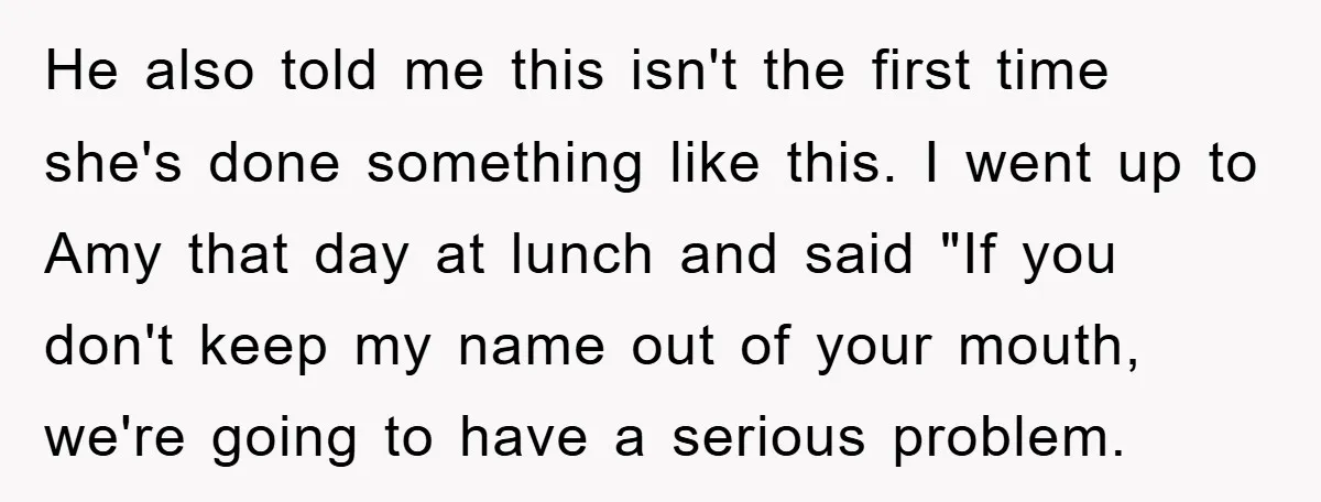 He also told me this isn't the first time she's done something like this. I went up to Amy that day at lunch and said "If you don't keep my...