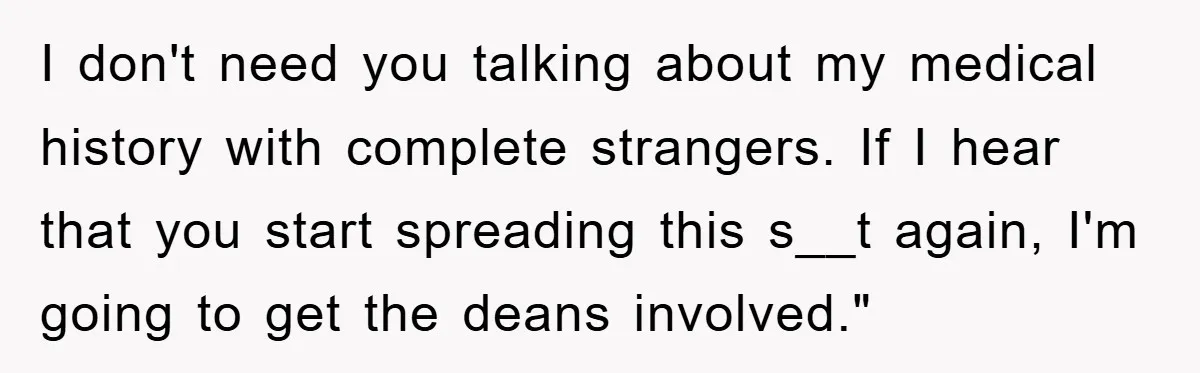 I don't need you talking about my medical history with complete strangers. If I hear that you start spreading this s__t again, I'm going to get the deans involved."