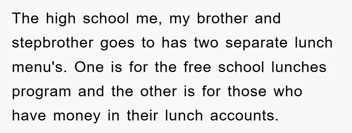 The high school me, my brother and stepbrother goes to has two separate lunch menu's. One is for the free school lunches program and the other is for those who...