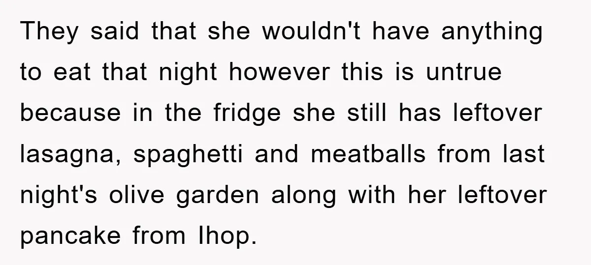 They said that she wouldn't have anything to eat that night however this is untrue because in the fridge she still has leftover lasagna, spaghetti and meatballs from last night's...