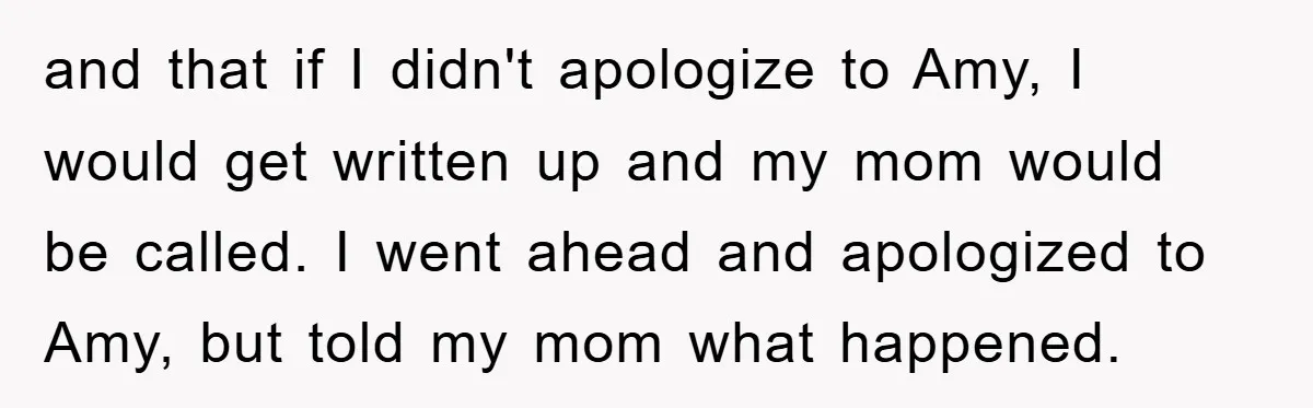 and that if I didn't apologize to Amy, I would get written up and my mom would be called. I went ahead and apologized to Amy, but told my mom...