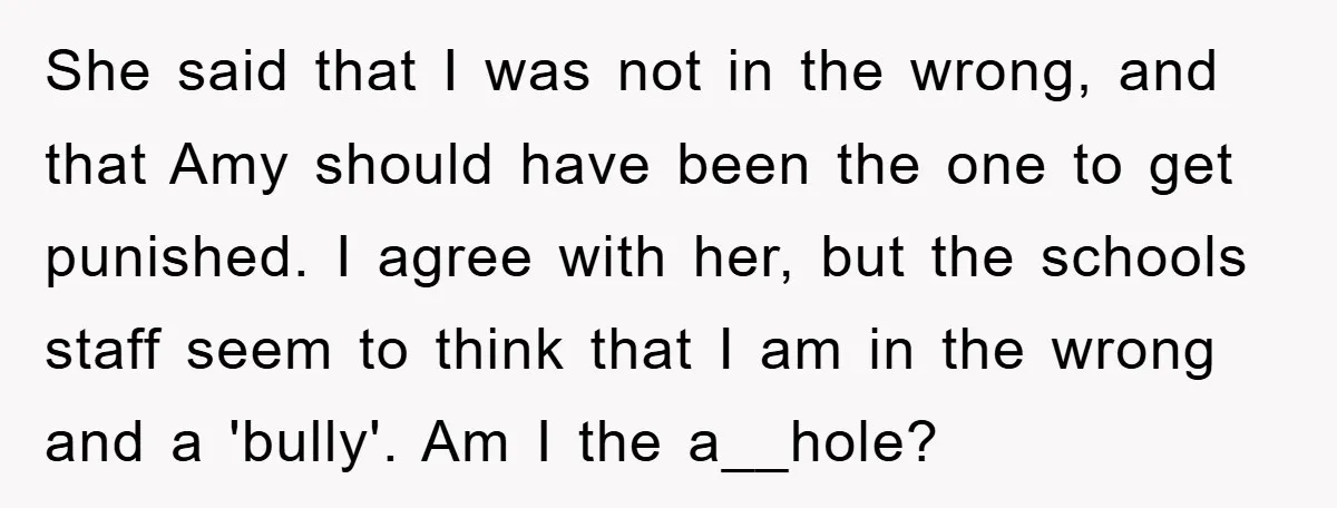 She said that I was not in the wrong, and that Amy should have been the one to get punished. I agree with her, but the schools staff seem to...