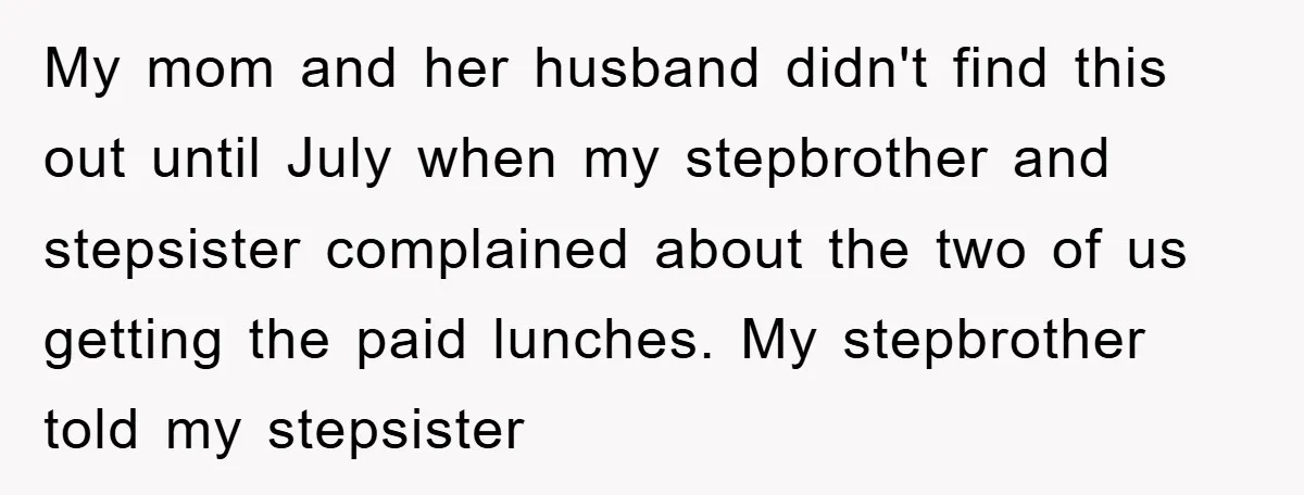 My mom and her husband didn't find this out until July when my stepbrother and stepsister complained about the two of us getting the paid lunches. My stepbrother told my...