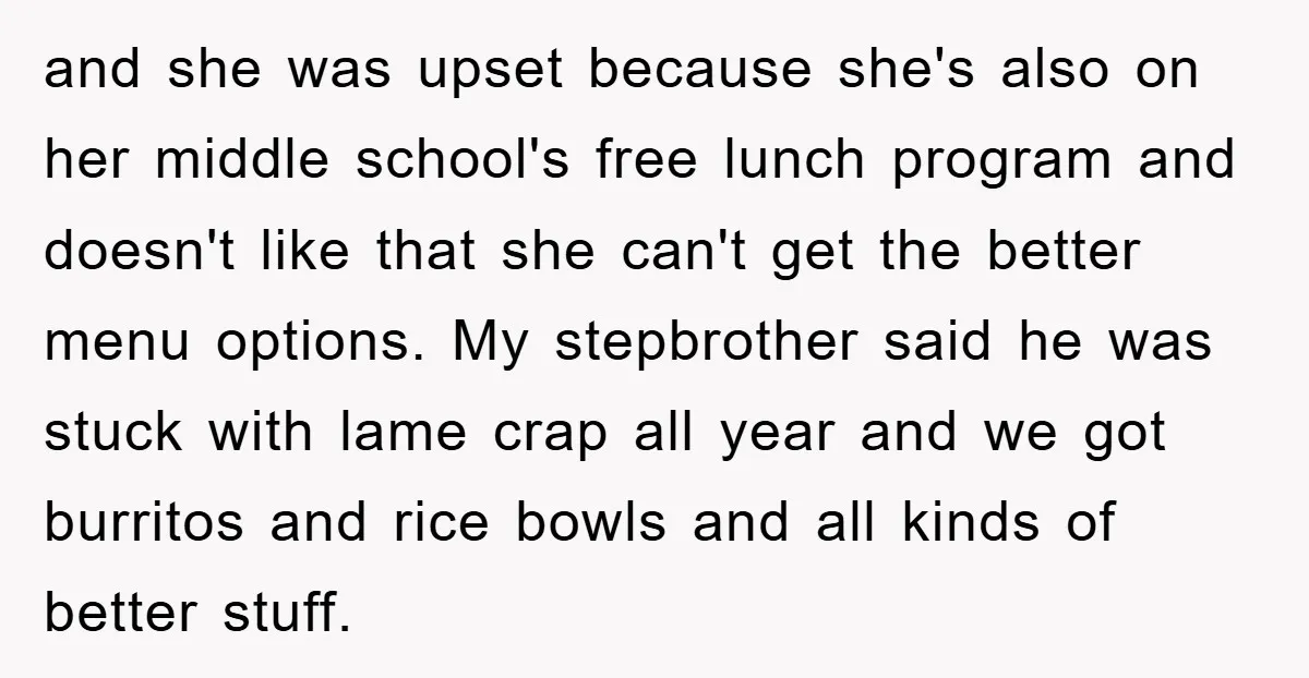 and she was upset because she's also on her middle school's free lunch program and doesn't like that she can't get the better menu options. My stepbrother said he was...