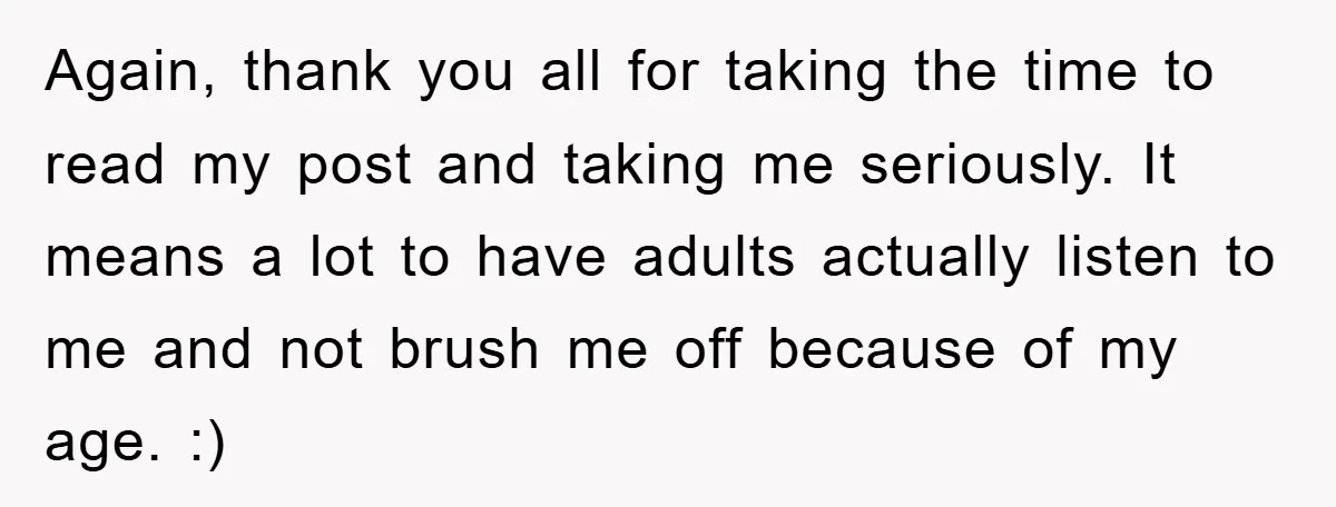 Again, thank you all for taking the time to read my post and taking me seriously. It means a lot to have adults actually listen to me and not brush...