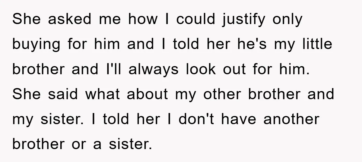 She asked me how I could justify only buying for him and I told her he's my little brother and I'll always look out for him. She said what about...