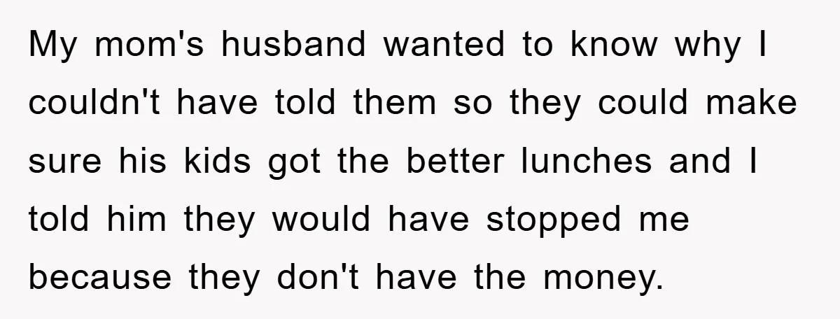 My mom's husband wanted to know why I couldn't have told them so they could make sure his kids got the better lunches and I told him they would have...