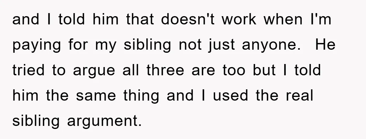 and I told him that doesn't work when I'm paying for my sibling not just anyone. He tried to argue all three are too but I told him the same...