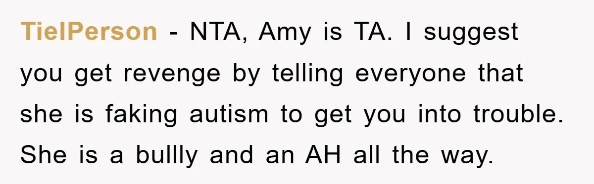 TielPerson − NTA, Amy is TA. I suggest you get revenge by telling everyone that she is faking autism to get you into trouble. She is a bullly and an...