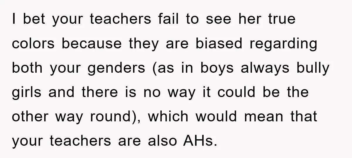 I bet your teachers fail to see her true colors because they are biased regarding both your genders (as in boys always bully girls and there is no way it...