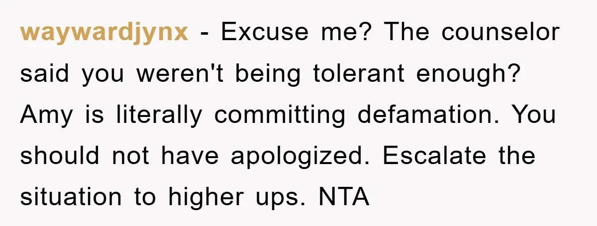 waywardjynx − Excuse me? The counselor said you weren't being tolerant enough? Amy is literally committing defamation. You should not have apologized. Escalate the situation to higher ups. NTA