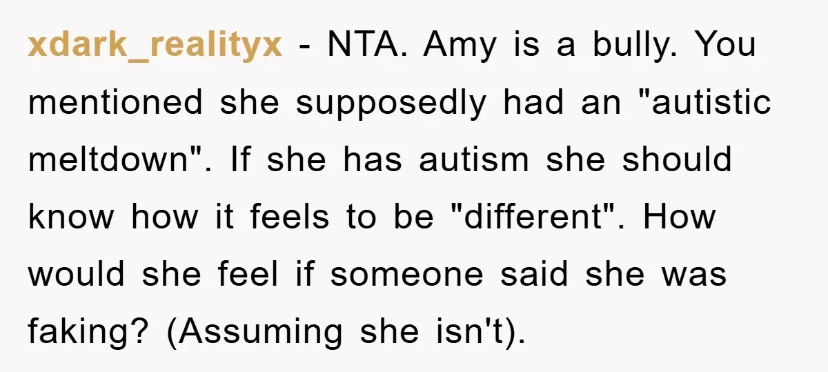 xdark_realityx − NTA. Amy is a bully. You mentioned she supposedly had an "autistic meltdown". If she has autism she should know how it feels to be "different". How would...